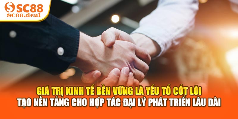 Giá trị kinh tế bền vững là yếu tố cốt lõi tạo nền tảng cho hợp tác đại lý phát triển lâu dài